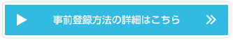 事前登録方法の詳細はこちら 