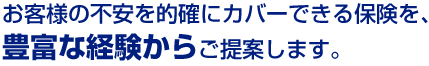 お客様の不安を的確にカバーできる保険を、豊富な経験からご提案します。