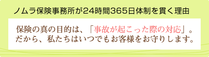 ノムラ保険事務所が24時間365日体制を貫く理由 保険の真の目的は、「事故が起こった際の対応」。だから、私たちはいつでもお客様をお守りします。
                  