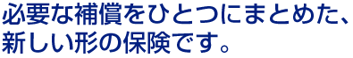 必要な補償をひとつにまとめた、新しい形の保険です。