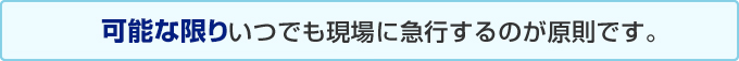 可能な限りいつでも現場に急行するのが原則です。