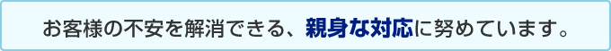 お客様の不安を解消できる、親身な対応に努めています。