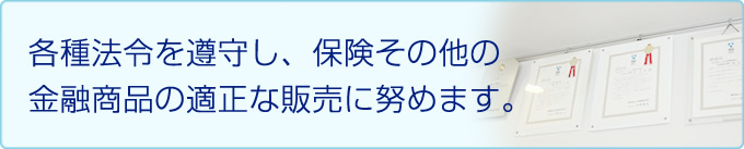 各種法令を遵守し、保険その他の金融商品の適正な販売に努めます。