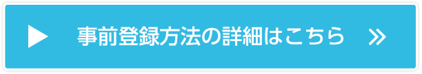 事前登録方法の詳細はこちら 