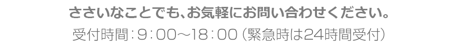 ささいなことでも、お気軽にお問い合わせください。受付時間：9：00～18：00（緊急時は24時間受付）