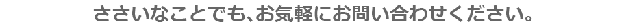 ささいなことでも、お気軽にお問い合わせください。