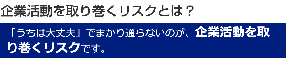 企業活動を取り巻くリスクとは？「うちは大丈夫」でまかり通らないのが、企業活動を取り巻くリスクです。
