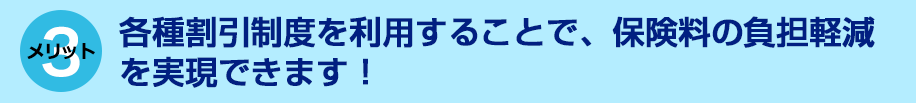 各種割引制度を利用することで、保険料の負担軽減を実現できます！