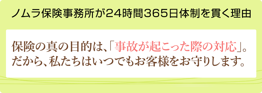 ノムラ保険事務所が24時間365日体制を貫く理由 保険の真の目的は、「事故が起こった際の対応」。だから、私たちはいつでもお客様をお守りします。