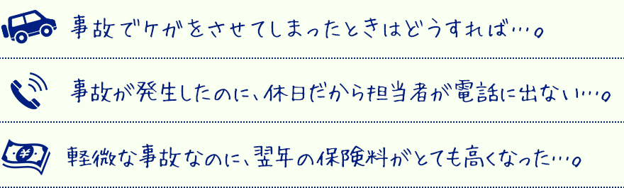 事故でケガをさせてしまったときはどうすれば…。事故が発生したのに、休日だから担当者が電話にでない…。軽微な事故なのに、翌年の保険料がとても高くなった…。