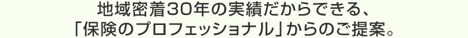地域密着30年の実績だからできる、「保険のプロフェッショナル」からのご提案。