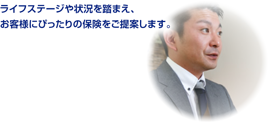 ライフステージや状況を踏まえ、 お客様にぴったりの保険をご提案します。