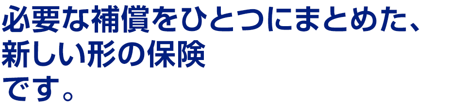 必要な補償をひとつにまとめた、新しい形の保険 です。