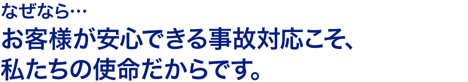 なぜなら…お客様が安心できる事故対応こそ、私たちの使命だからです。