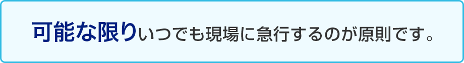 可能な限りいつでも現場に急行するのが原則です。