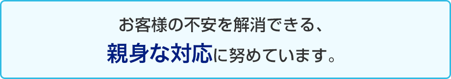 お客様の不安を解消できる、親身な対応に努めています。