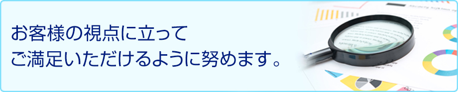 お客様の視点に立ってご満足いただけるように努めます。
