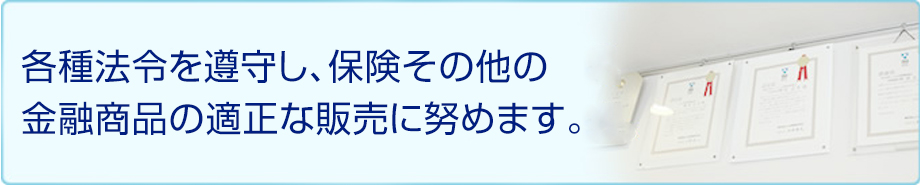 各種法令を遵守し、保険その他の金融商品の適正な販売に努めます。